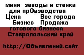 мини- заводы и станки для прОизводства  › Цена ­ 100 - Все города Бизнес » Продажа готового бизнеса   . Ставропольский край